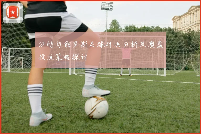 沙特与俄罗斯足球对决分析及澳盘投注策略探讨