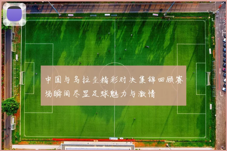 中国与乌拉圭精彩对决集锦回顾赛场瞬间尽显足球魅力与激情