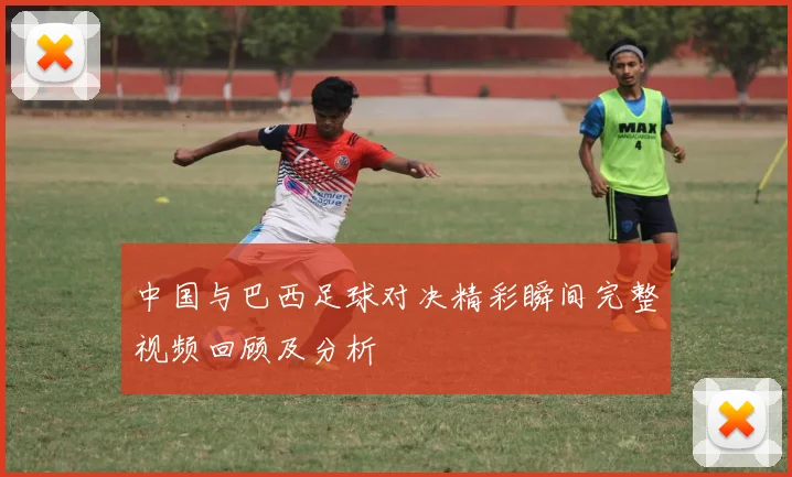 中国与巴西足球对决精彩瞬间完整视频回顾及分析