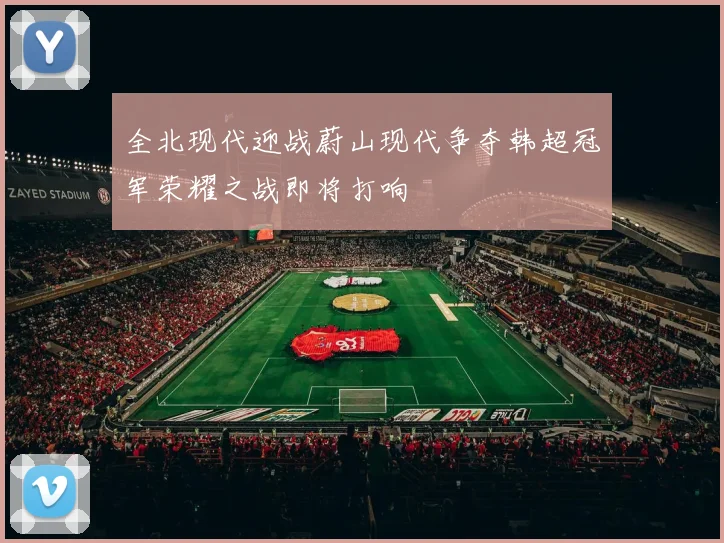 全北现代迎战蔚山现代争夺韩超冠军荣耀之战即将打响