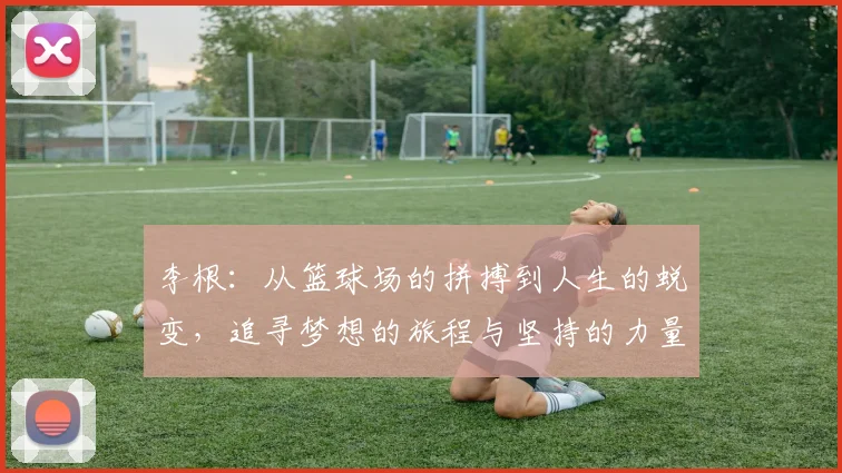 李根：从篮球场的拼搏到人生的蜕变，追寻梦想的旅程与坚持的力量